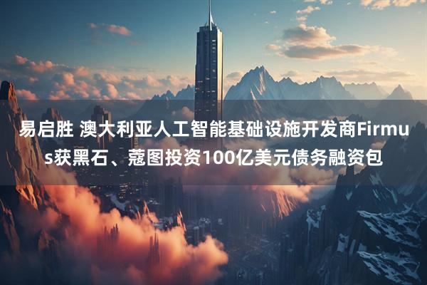 易启胜 澳大利亚人工智能基础设施开发商Firmus获黑石、蔻图投资100亿美元债务融资包