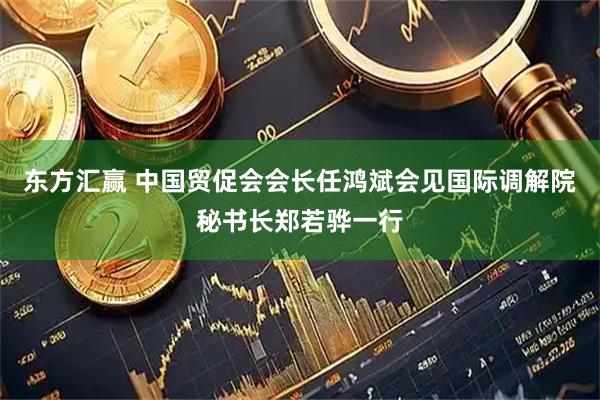 东方汇赢 中国贸促会会长任鸿斌会见国际调解院秘书长郑若骅一行