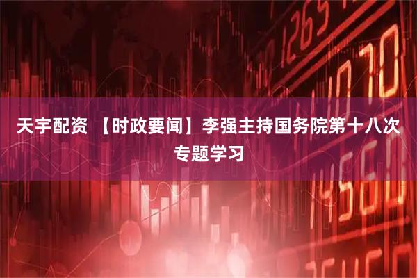 天宇配资 【时政要闻】李强主持国务院第十八次专题学习