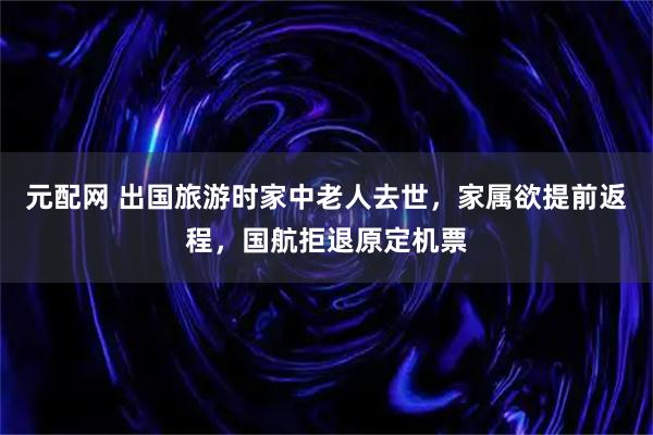 元配网 出国旅游时家中老人去世，家属欲提前返程，国航拒退原定机票