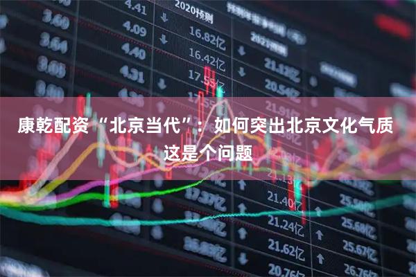 康乾配资 “北京当代”：如何突出北京文化气质 这是个问题
