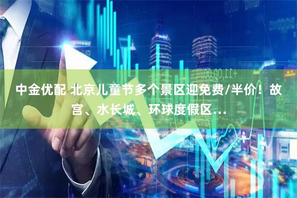 中金优配 北京儿童节多个景区迎免费/半价！故宫、水长城、环球度假区…