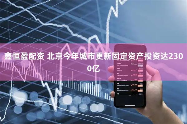 鑫恒盈配资 北京今年城市更新固定资产投资达2300亿