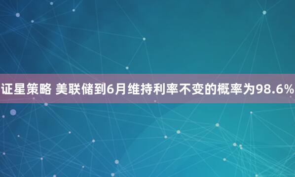 证星策略 美联储到6月维持利率不变的概率为98.6%