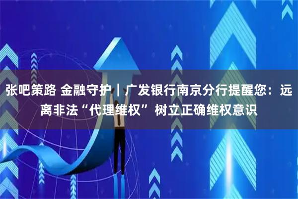张吧策路 金融守护｜广发银行南京分行提醒您：远离非法“代理维权” 树立正确维权意识