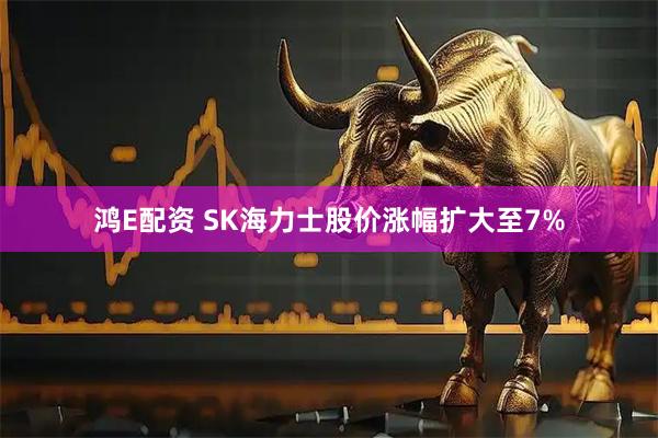 鸿E配资 SK海力士股价涨幅扩大至7%
