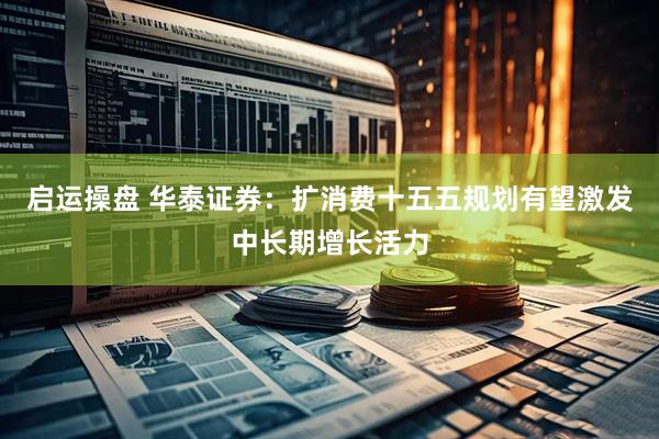 启运操盘 华泰证券：扩消费十五五规划有望激发中长期增长活力
