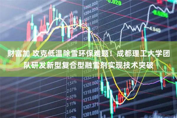 财富加 攻克低温除雪环保难题！成都理工大学团队研发新型复合型融雪剂实现技术突破