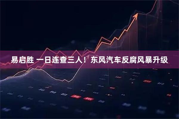 易启胜 一日连查三人！东风汽车反腐风暴升级