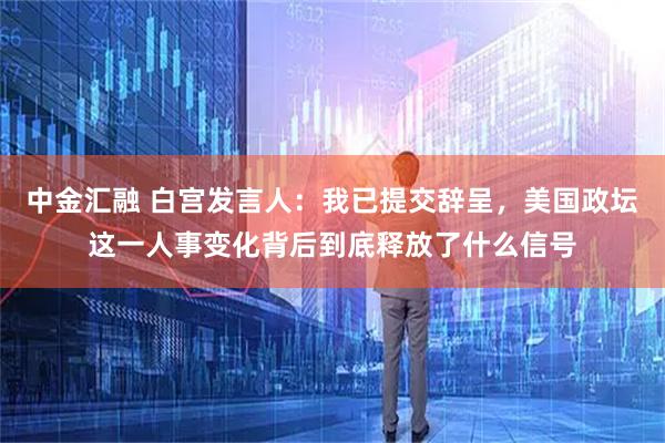 中金汇融 白宫发言人：我已提交辞呈，美国政坛这一人事变化背后到底释放了什么信号
